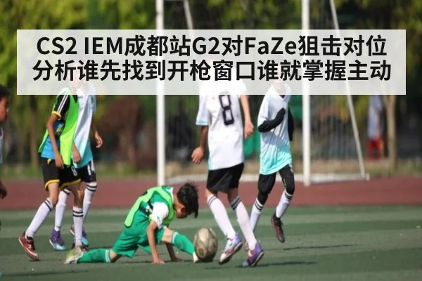 CS2 IEM成都站G2对FaZe狙击对位分析谁先找到开枪窗口谁就掌握主动