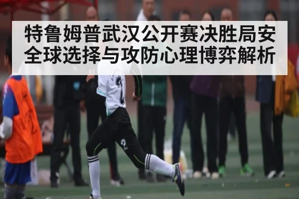 特鲁姆普武汉公开赛决胜局安全球选择与攻防心理博弈解析