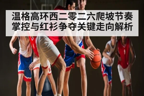 温格高环西二零二六爬坡节奏掌控与红衫争夺关键走向解析